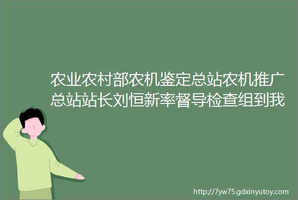 农业农村部农机鉴定总站农机推广总站站长刘恒新率督导检查组到我县督导检查